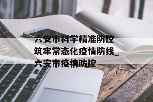 六安市科学精准防控 筑牢常态化疫情防线_六安市疫情防控