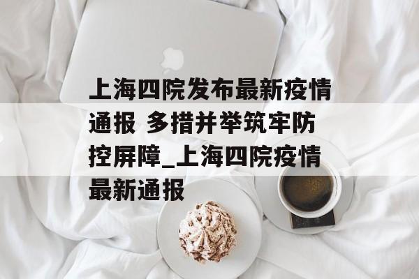 上海四院发布最新疫情通报 多措并举筑牢防控屏障_上海四院疫情最新通报