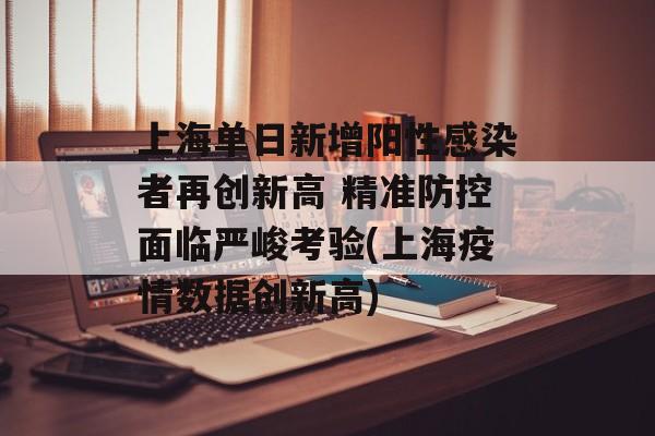 上海单日新增阳性感染者再创新高 精准防控面临严峻考验(上海疫情数据创新高)
