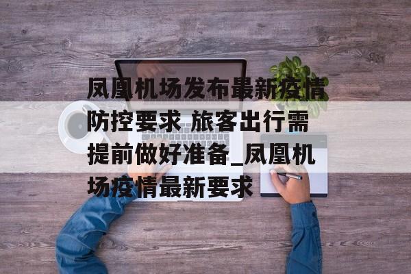 凤凰机场发布最新疫情防控要求 旅客出行需提前做好准备_凤凰机场疫情最新要求