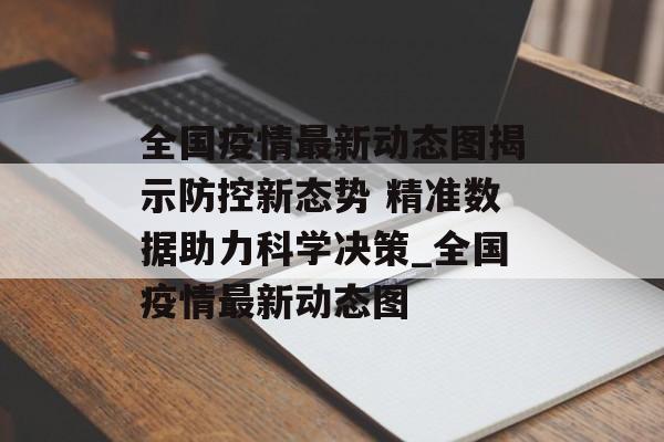 全国疫情最新动态图揭示防控新态势 精准数据助力科学决策_全国疫情最新动态图