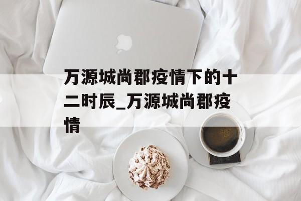 万源城尚郡疫情下的十二时辰_万源城尚郡疫情