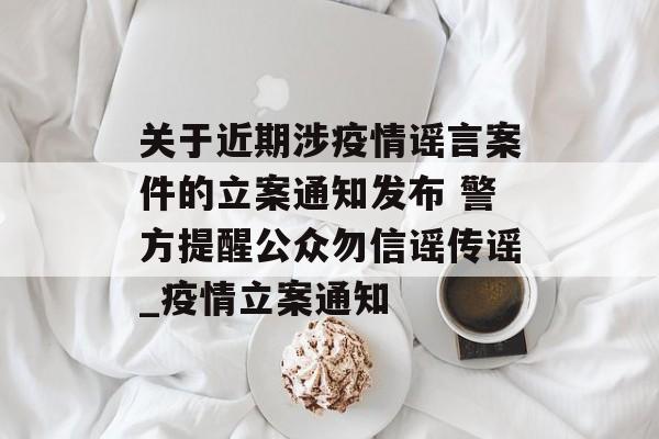 关于近期涉疫情谣言案件的立案通知发布 警方提醒公众勿信谣传谣_疫情立案通知