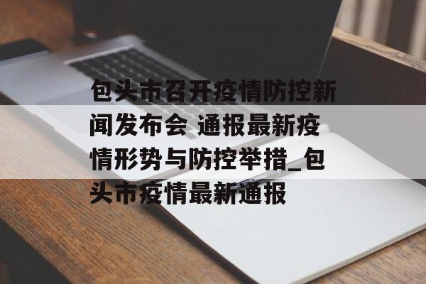包头市召开疫情防控新闻发布会 通报最新疫情形势与防控举措_包头市疫情最新通报