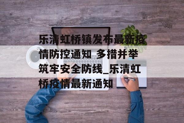 乐清虹桥镇发布最新疫情防控通知 多措并举筑牢安全防线_乐清虹桥疫情最新通知