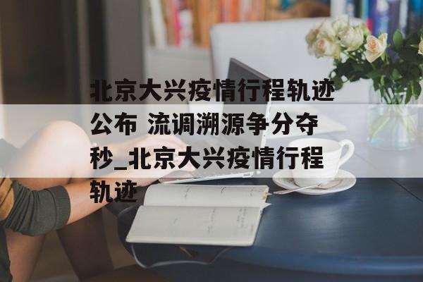 北京大兴疫情行程轨迹公布 流调溯源争分夺秒_北京大兴疫情行程轨迹