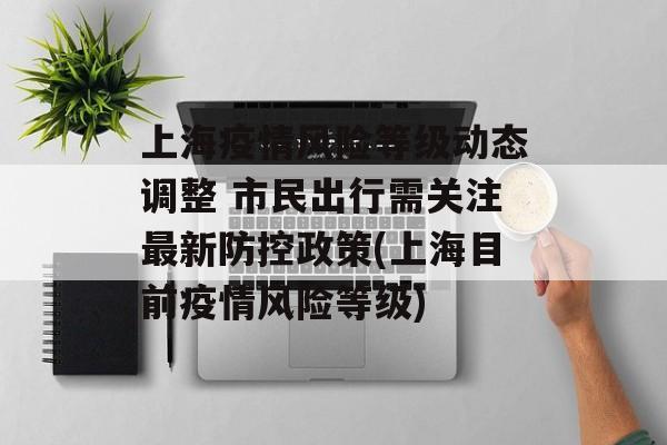 上海疫情风险等级动态调整 市民出行需关注最新防控政策(上海目前疫情风险等级)