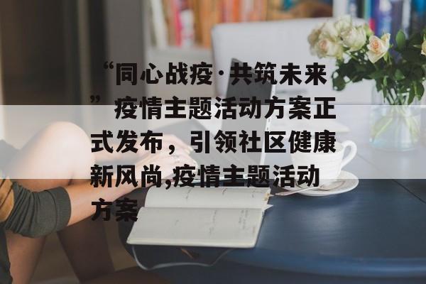 “同心战疫·共筑未来”疫情主题活动方案正式发布，引领社区健康新风尚,疫情主题活动方案