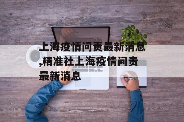 上海疫情问责最新消息,精准社上海疫情问责最新消息