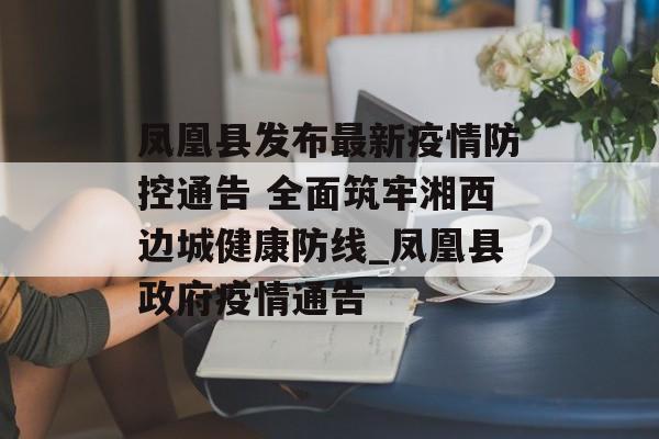 凤凰县发布最新疫情防控通告 全面筑牢湘西边城健康防线_凤凰县政府疫情通告