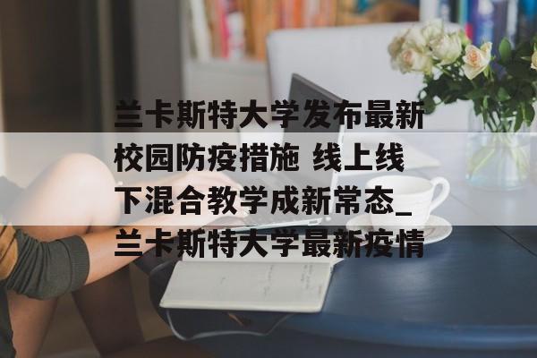 兰卡斯特大学发布最新校园防疫措施 线上线下混合教学成新常态_兰卡斯特大学最新疫情