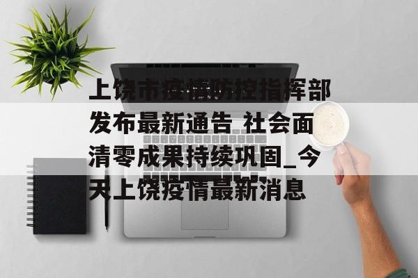 上饶市疫情防控指挥部发布最新通告 社会面清零成果持续巩固_今天上饶疫情最新消息