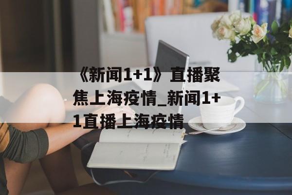 《新闻1+1》直播聚焦上海疫情_新闻1+1直播上海疫情