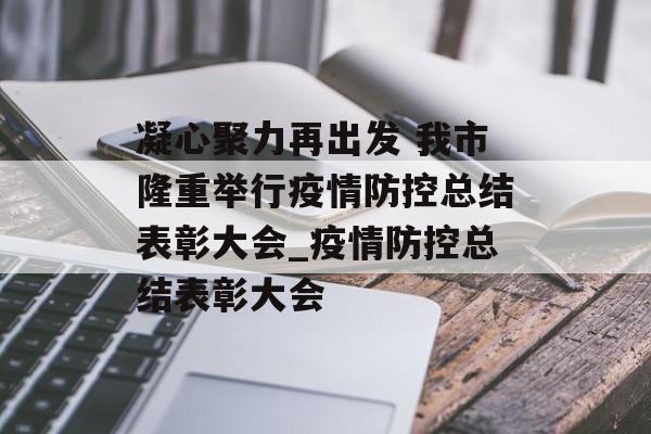 凝心聚力再出发 我市隆重举行疫情防控总结表彰大会_疫情防控总结表彰大会