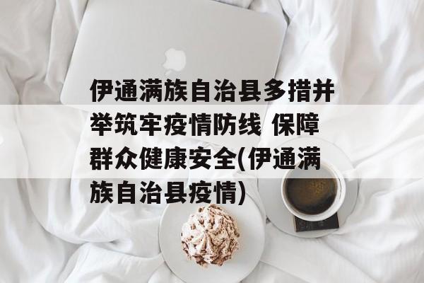 伊通满族自治县多措并举筑牢疫情防线 保障群众健康安全(伊通满族自治县疫情)