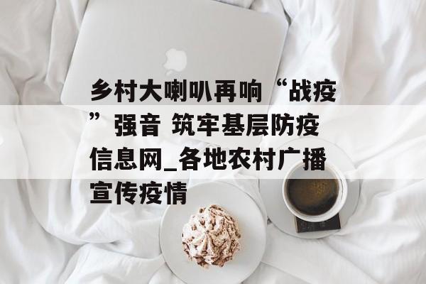 乡村大喇叭再响“战疫”强音 筑牢基层防疫信息网_各地农村广播宣传疫情