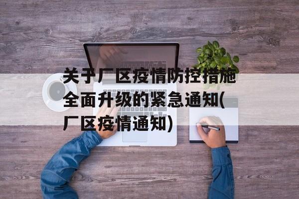 关于厂区疫情防控措施全面升级的紧急通知(厂区疫情通知)