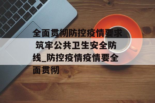 全面贯彻防控疫情要求 筑牢公共卫生安全防线_防控疫情疫情要全面贯彻