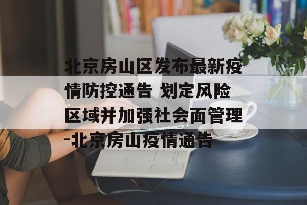 北京房山区发布最新疫情防控通告 划定风险区域并加强社会面管理-北京房山疫情通告