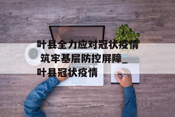 叶县全力应对冠状疫情 筑牢基层防控屏障_叶县冠状疫情