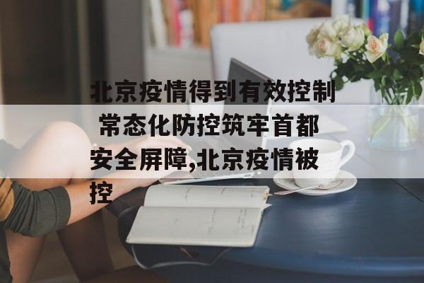 北京疫情得到有效控制 常态化防控筑牢首都安全屏障,北京疫情被控