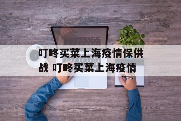 叮咚买菜上海疫情保供战 叮咚买菜上海疫情