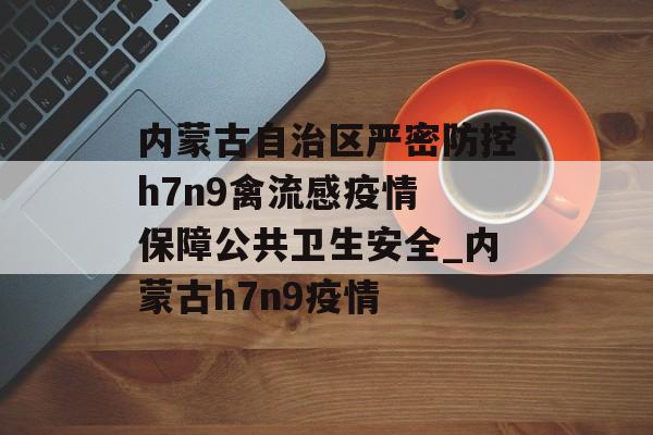 内蒙古自治区严密防控h7n9禽流感疫情 保障公共卫生安全_内蒙古h7n9疫情