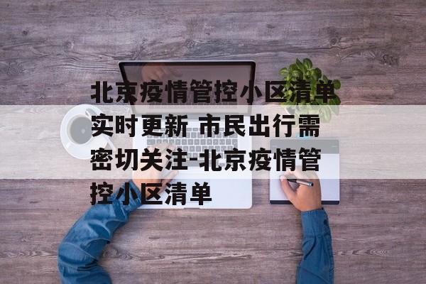 北京疫情管控小区清单实时更新 市民出行需密切关注-北京疫情管控小区清单