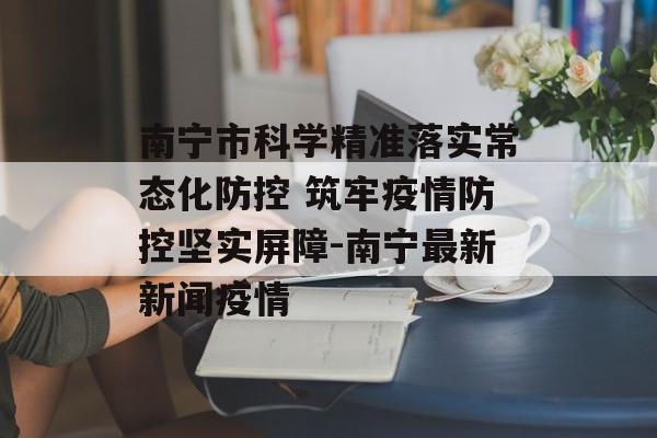 南宁市科学精准落实常态化防控 筑牢疫情防控坚实屏障-南宁最新新闻疫情