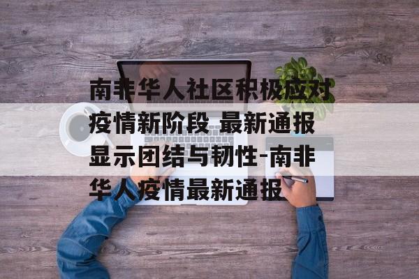 南非华人社区积极应对疫情新阶段 最新通报显示团结与韧性-南非华人疫情最新通报