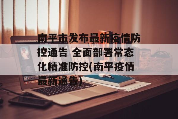 南平市发布最新疫情防控通告 全面部署常态化精准防控(南平疫情最新通告)