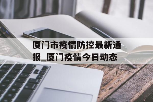 厦门市疫情防控最新通报_厦门疫情今日动态