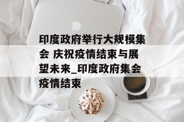 印度政府举行大规模集会 庆祝疫情结束与展望未来_印度政府集会疫情结束