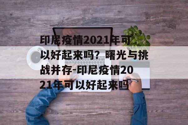 印尼疫情2021年可以好起来吗？曙光与挑战并存-印尼疫情2021年可以好起来吗