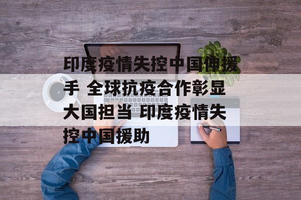 印度疫情失控中国伸援手 全球抗疫合作彰显大国担当 印度疫情失控中国援助