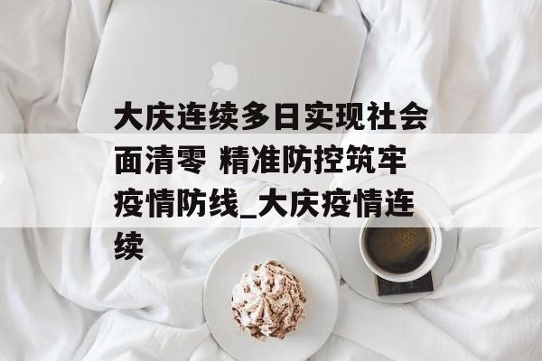 大庆连续多日实现社会面清零 精准防控筑牢疫情防线_大庆疫情连续