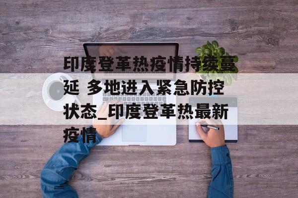 印度登革热疫情持续蔓延 多地进入紧急防控状态_印度登革热最新疫情