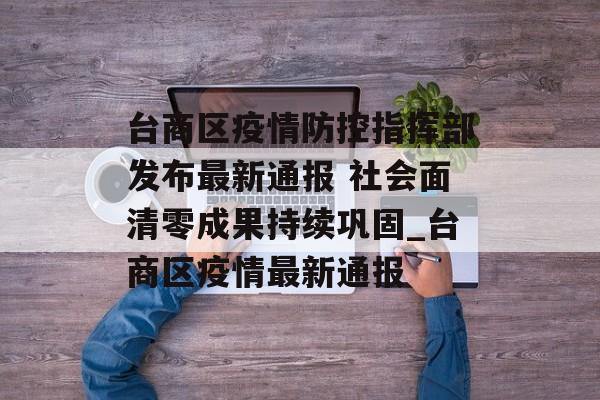 台商区疫情防控指挥部发布最新通报 社会面清零成果持续巩固_台商区疫情最新通报