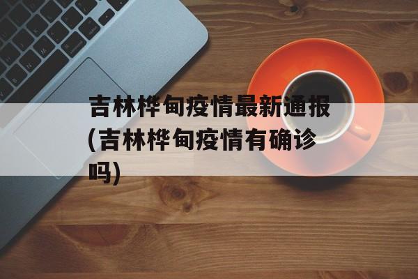 吉林桦甸疫情最新通报(吉林桦甸疫情有确诊吗)