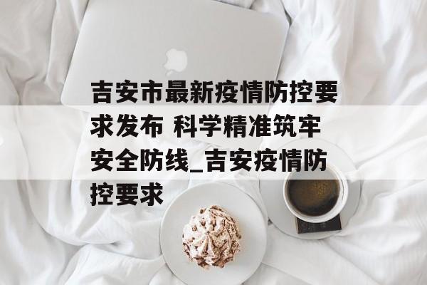 吉安市最新疫情防控要求发布 科学精准筑牢安全防线_吉安疫情防控要求