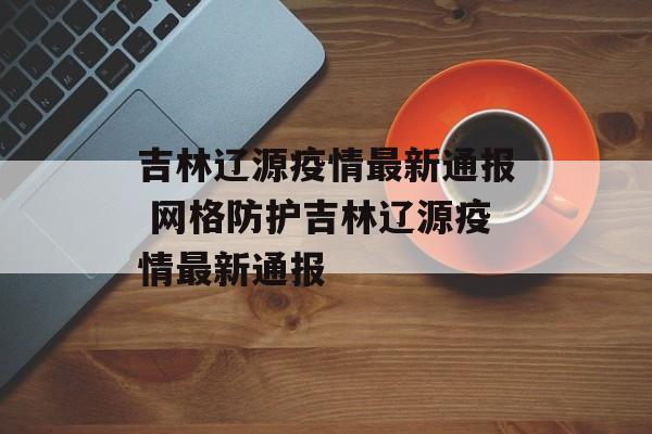 吉林辽源疫情最新通报 网格防护吉林辽源疫情最新通报