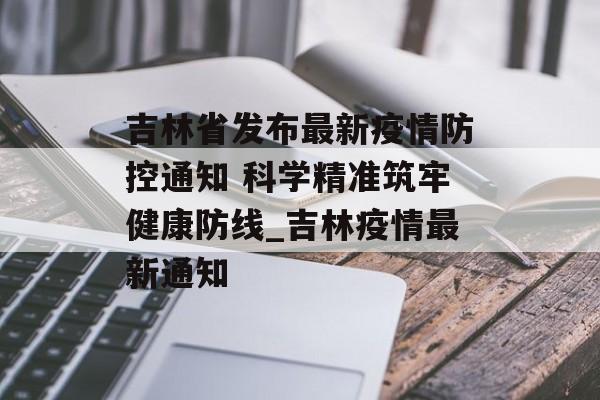 吉林省发布最新疫情防控通知 科学精准筑牢健康防线_吉林疫情最新通知