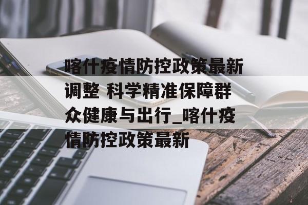 喀什疫情防控政策最新调整 科学精准保障群众健康与出行_喀什疫情防控政策最新