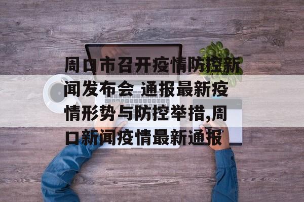 周口市召开疫情防控新闻发布会 通报最新疫情形势与防控举措,周口新闻疫情最新通报