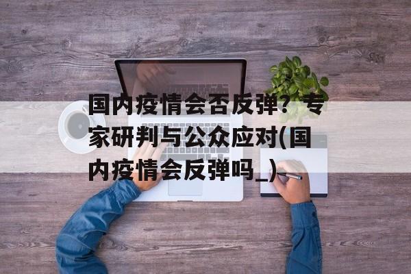 国内疫情会否反弹？专家研判与公众应对(国内疫情会反弹吗_)