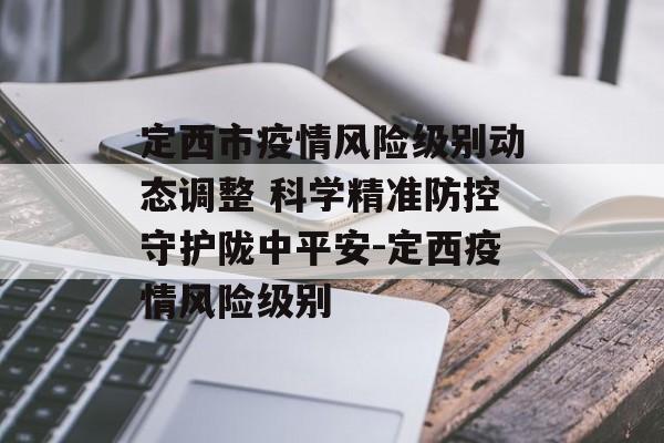 定西市疫情风险级别动态调整 科学精准防控守护陇中平安-定西疫情风险级别