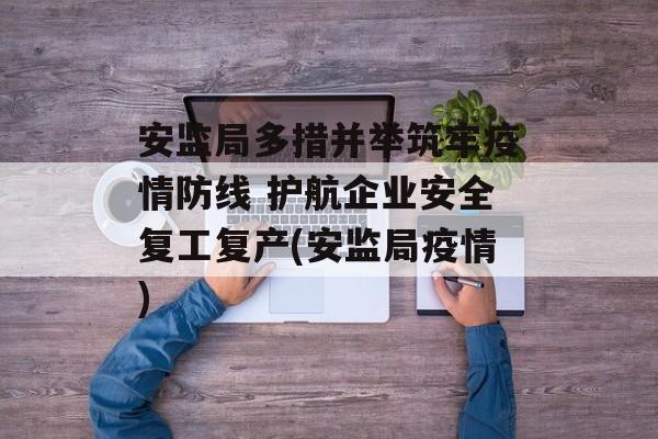 安监局多措并举筑牢疫情防线 护航企业安全复工复产(安监局疫情)