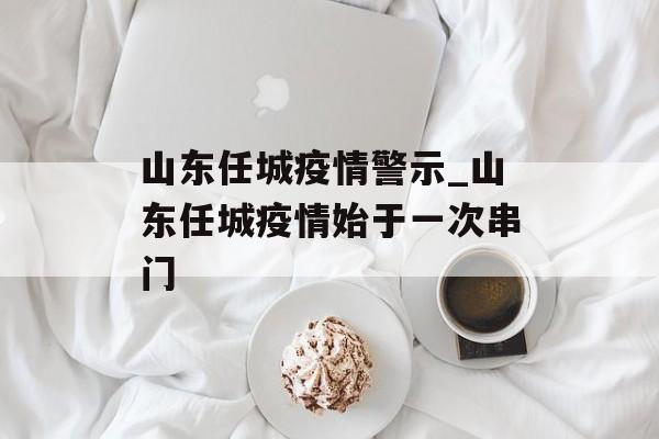 山东任城疫情警示_山东任城疫情始于一次串门