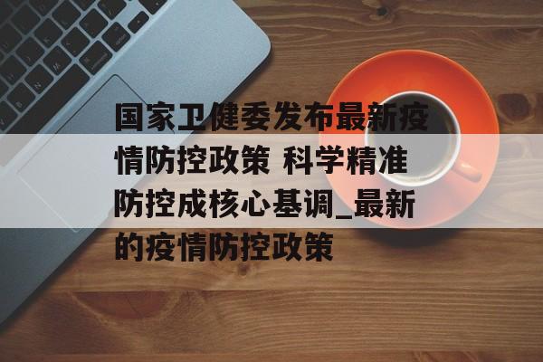 国家卫健委发布最新疫情防控政策 科学精准防控成核心基调_最新的疫情防控政策