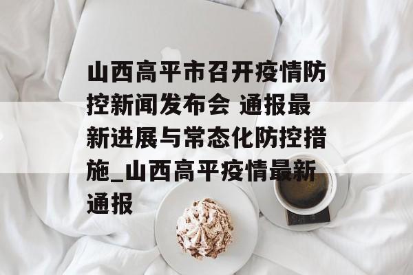 山西高平市召开疫情防控新闻发布会 通报最新进展与常态化防控措施_山西高平疫情最新通报